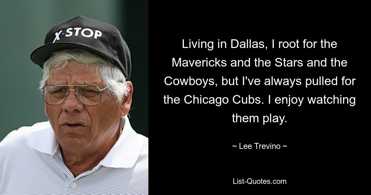 Living in Dallas, I root for the Mavericks and the Stars and the Cowboys, but I've always pulled for the Chicago Cubs. I enjoy watching them play. — © Lee Trevino