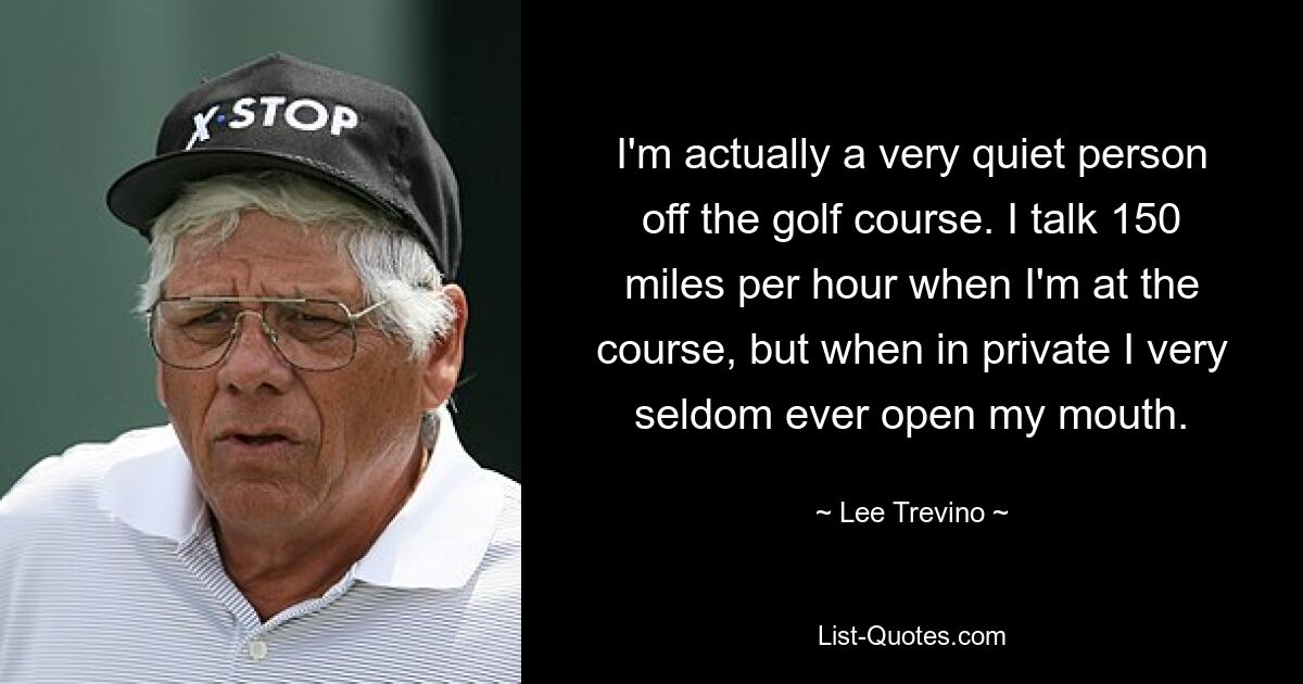 I'm actually a very quiet person off the golf course. I talk 150 miles per hour when I'm at the course, but when in private I very seldom ever open my mouth. — © Lee Trevino