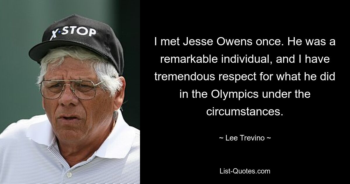 I met Jesse Owens once. He was a remarkable individual, and I have tremendous respect for what he did in the Olympics under the circumstances. — © Lee Trevino