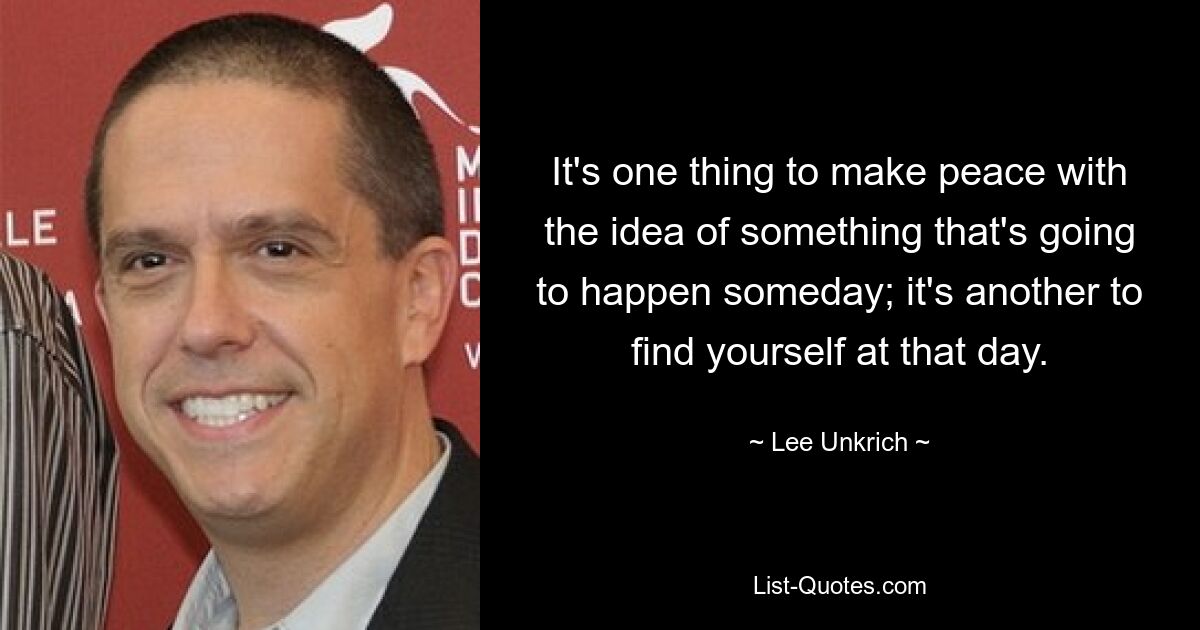 It's one thing to make peace with the idea of something that's going to happen someday; it's another to find yourself at that day. — © Lee Unkrich