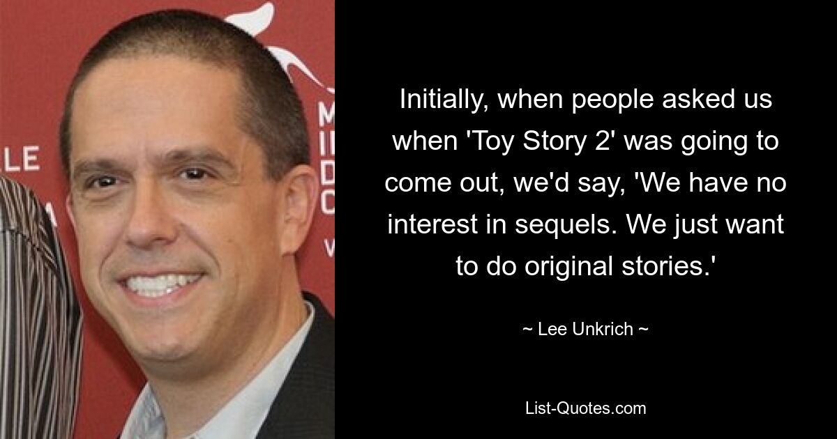 Initially, when people asked us when 'Toy Story 2' was going to come out, we'd say, 'We have no interest in sequels. We just want to do original stories.' — © Lee Unkrich