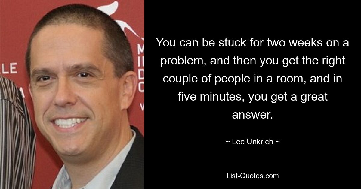 You can be stuck for two weeks on a problem, and then you get the right couple of people in a room, and in five minutes, you get a great answer. — © Lee Unkrich