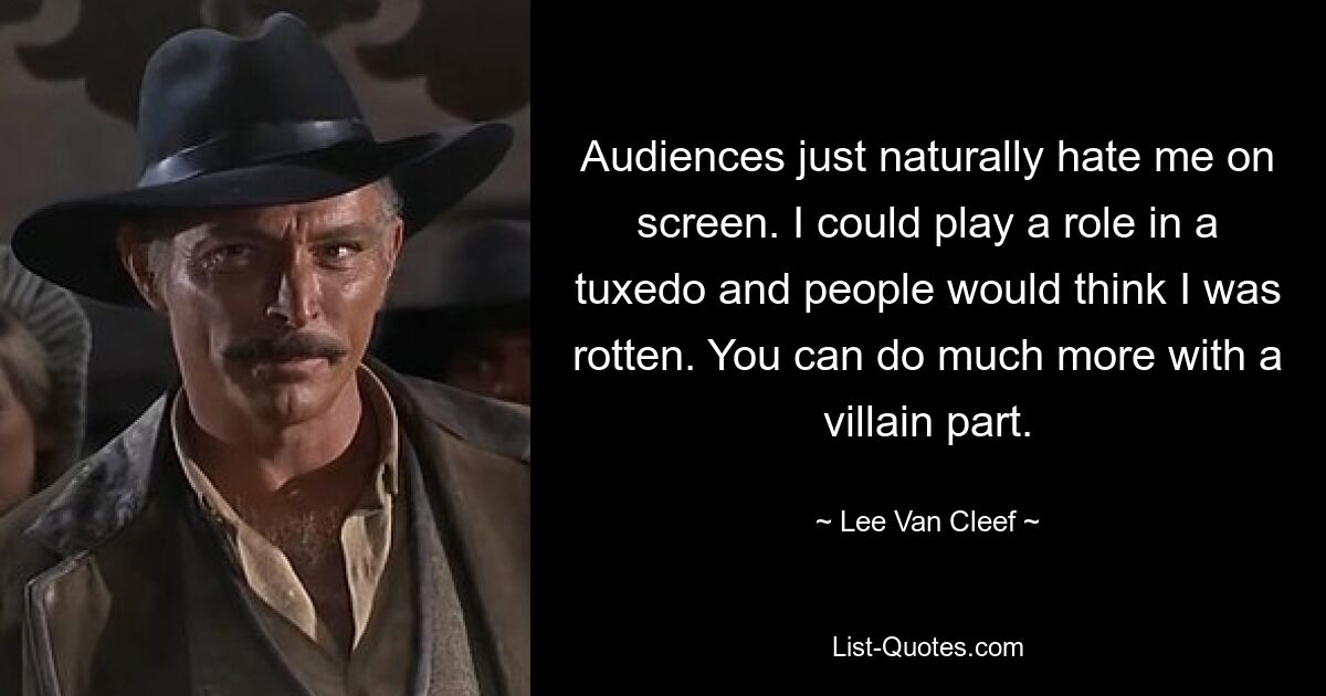 Audiences just naturally hate me on screen. I could play a role in a tuxedo and people would think I was rotten. You can do much more with a villain part. — © Lee Van Cleef