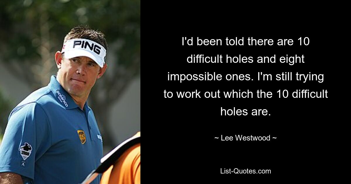 I'd been told there are 10 difficult holes and eight impossible ones. I'm still trying to work out which the 10 difficult holes are. — © Lee Westwood