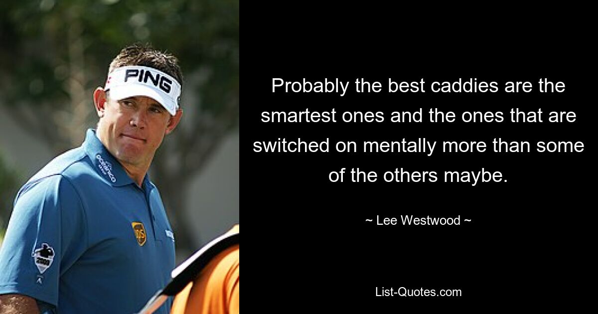 Probably the best caddies are the smartest ones and the ones that are switched on mentally more than some of the others maybe. — © Lee Westwood