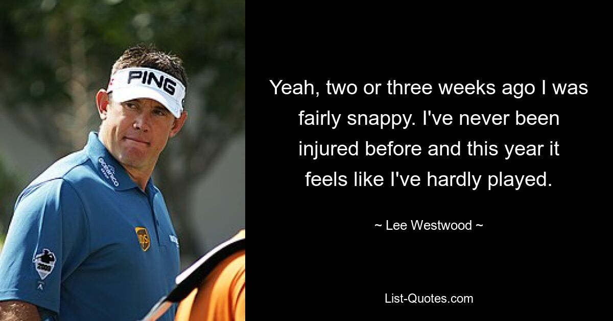 Yeah, two or three weeks ago I was fairly snappy. I've never been injured before and this year it feels like I've hardly played. — © Lee Westwood