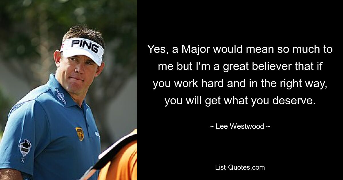 Yes, a Major would mean so much to me but I'm a great believer that if you work hard and in the right way, you will get what you deserve. — © Lee Westwood