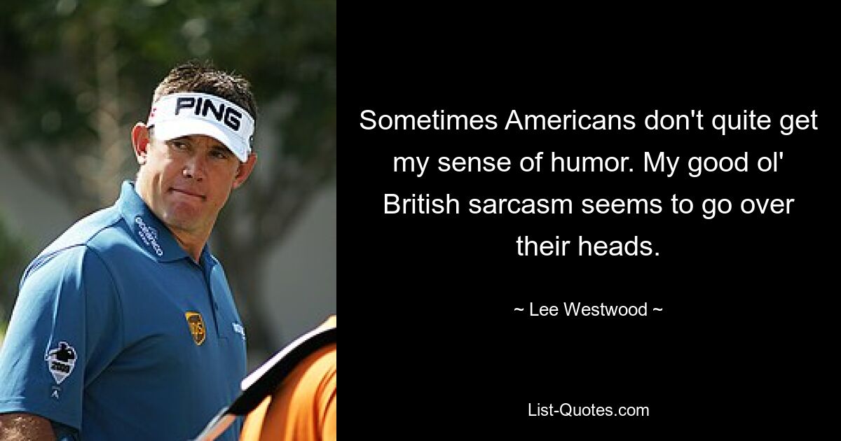 Sometimes Americans don't quite get my sense of humor. My good ol' British sarcasm seems to go over their heads. — © Lee Westwood