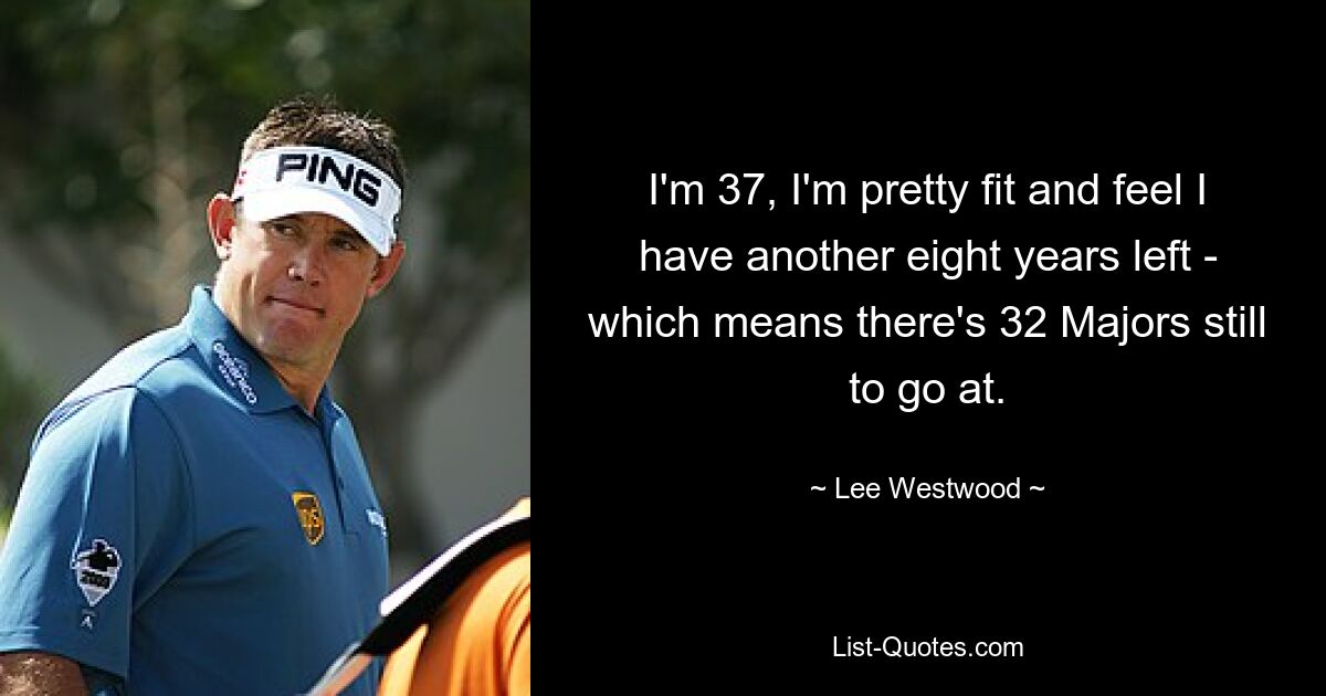 I'm 37, I'm pretty fit and feel I have another eight years left - which means there's 32 Majors still to go at. — © Lee Westwood