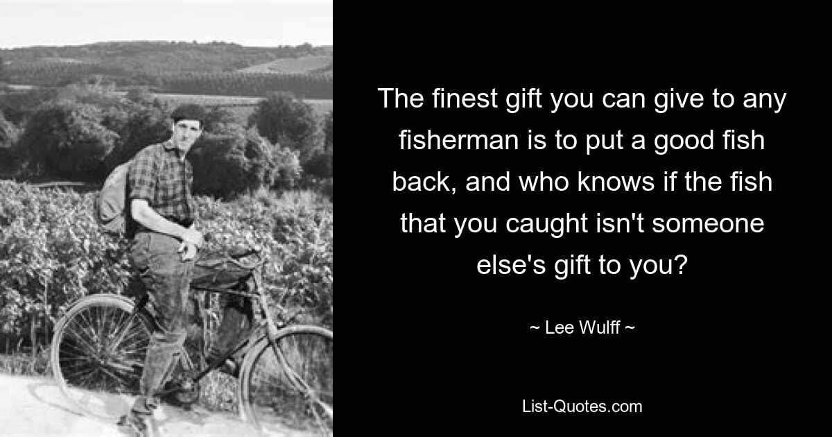 The finest gift you can give to any fisherman is to put a good fish back, and who knows if the fish that you caught isn't someone else's gift to you? — © Lee Wulff