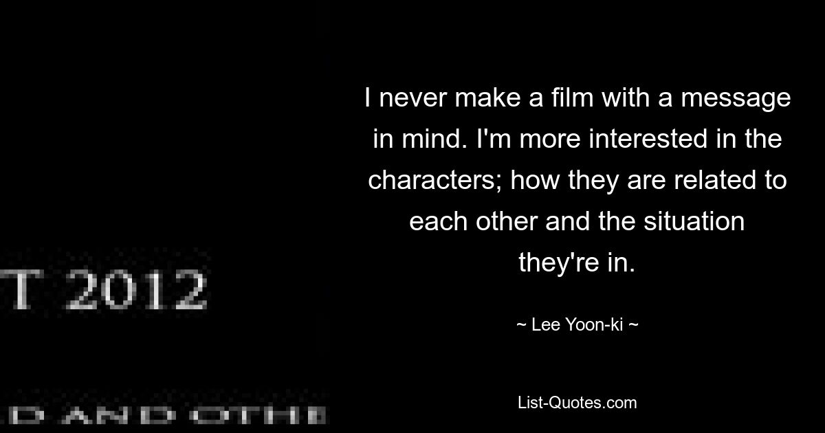 I never make a film with a message in mind. I'm more interested in the characters; how they are related to each other and the situation they're in. — © Lee Yoon-ki