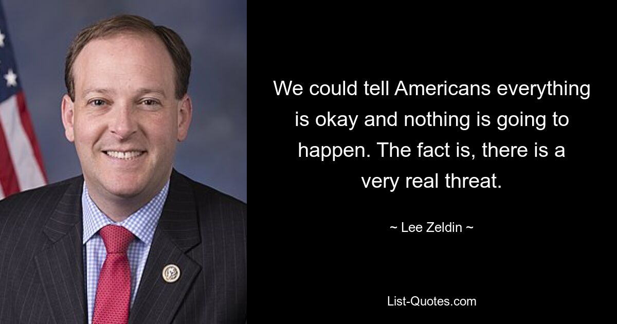 We could tell Americans everything is okay and nothing is going to happen. The fact is, there is a very real threat. — © Lee Zeldin