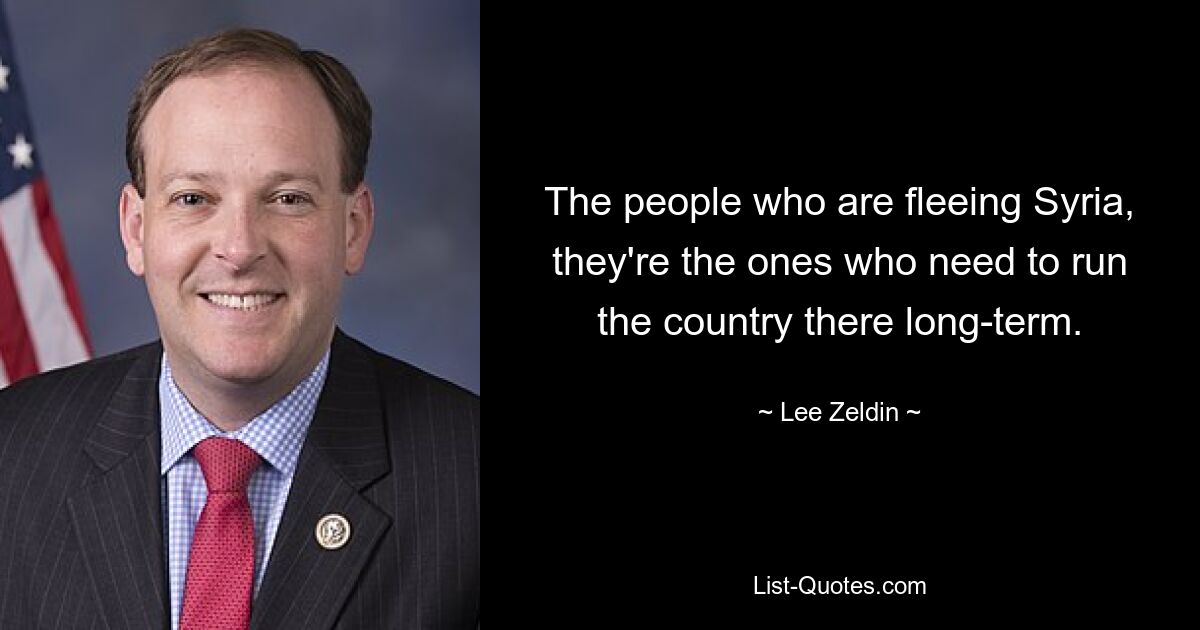 The people who are fleeing Syria, they're the ones who need to run the country there long-term. — © Lee Zeldin