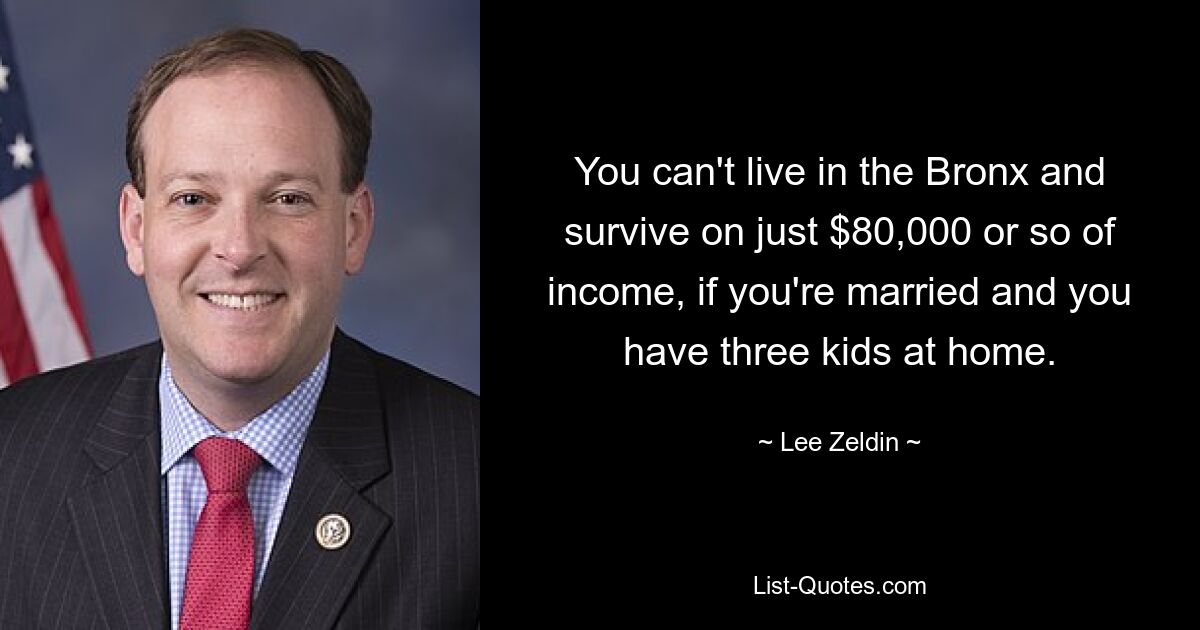 You can't live in the Bronx and survive on just $80,000 or so of income, if you're married and you have three kids at home. — © Lee Zeldin