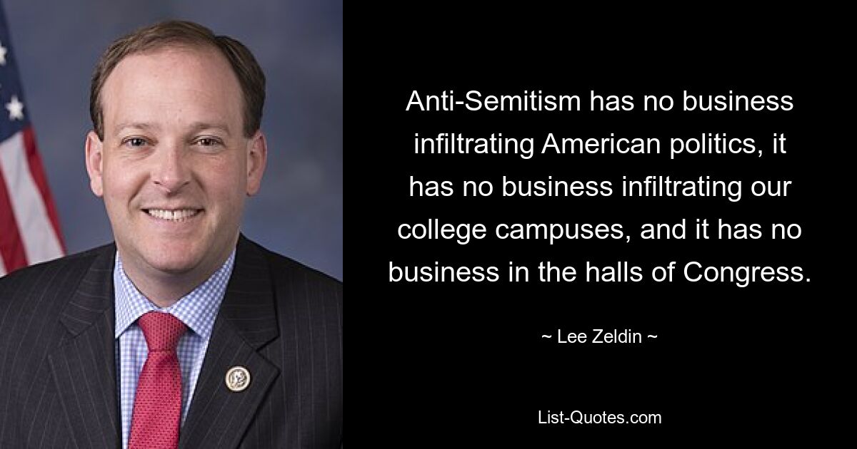 Anti-Semitism has no business infiltrating American politics, it has no business infiltrating our college campuses, and it has no business in the halls of Congress. — © Lee Zeldin