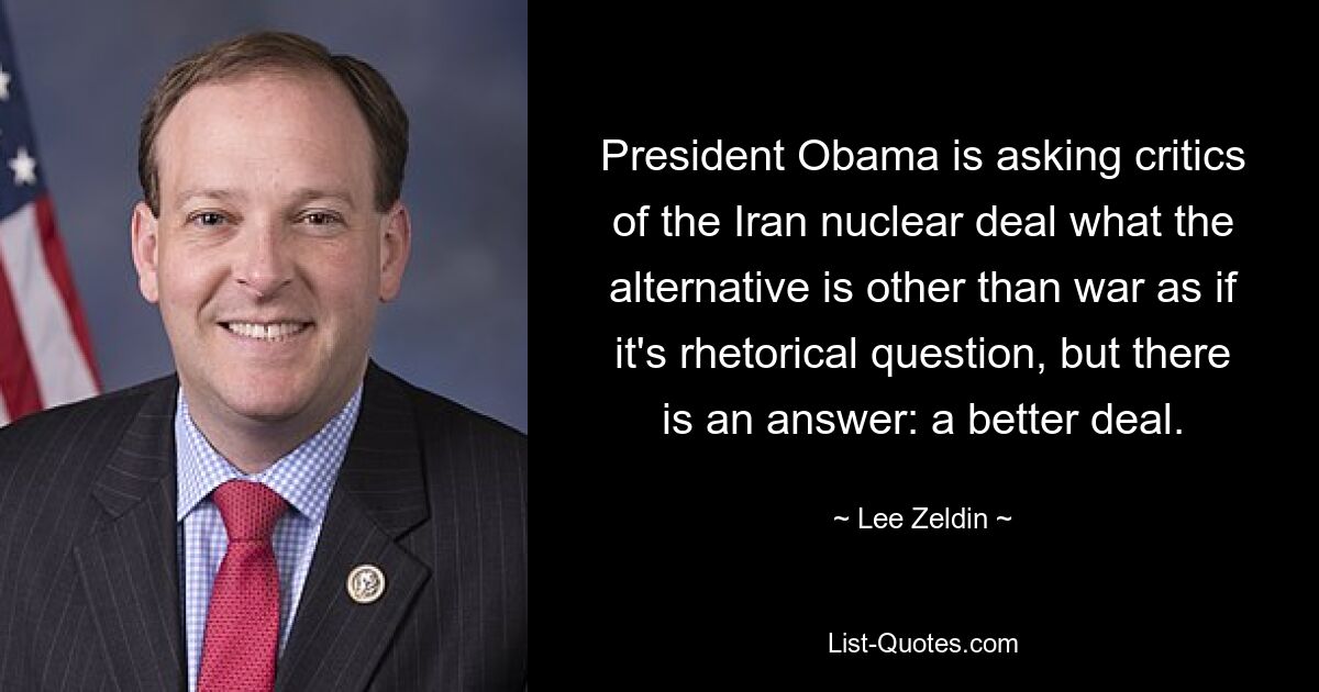 President Obama is asking critics of the Iran nuclear deal what the alternative is other than war as if it's rhetorical question, but there is an answer: a better deal. — © Lee Zeldin