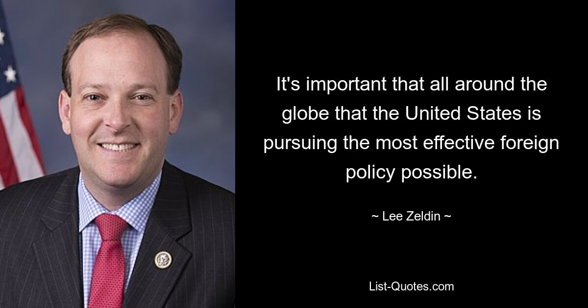 It's important that all around the globe that the United States is pursuing the most effective foreign policy possible. — © Lee Zeldin