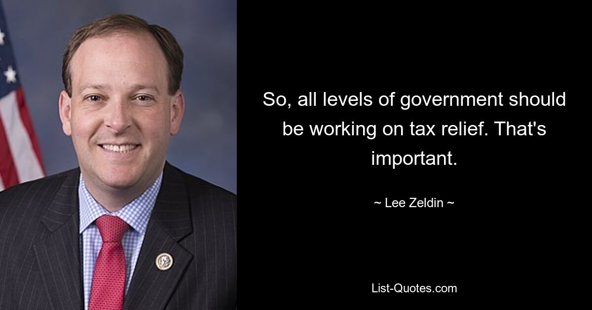 So, all levels of government should be working on tax relief. That's important. — © Lee Zeldin