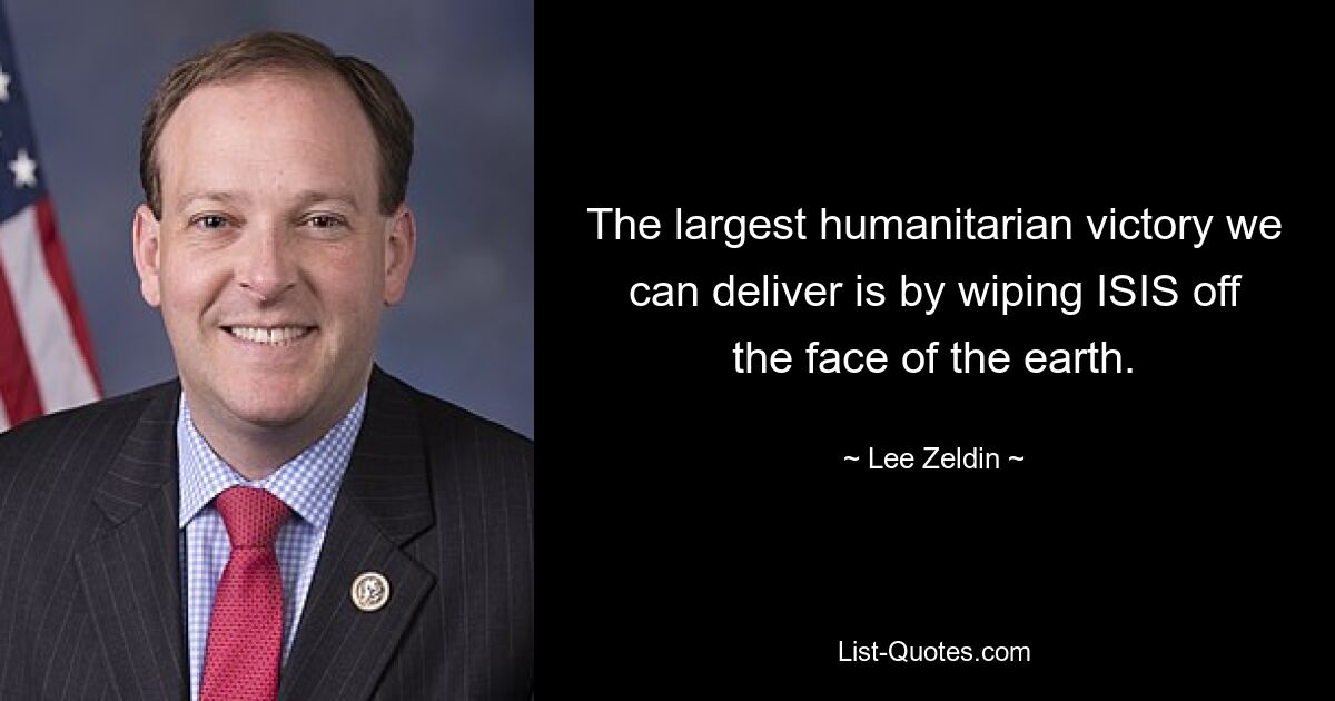 The largest humanitarian victory we can deliver is by wiping ISIS off the face of the earth. — © Lee Zeldin