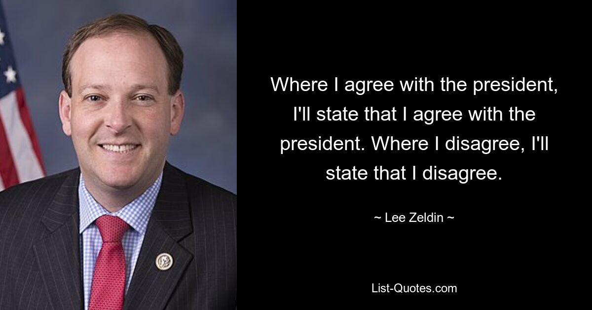 Where I agree with the president, I'll state that I agree with the president. Where I disagree, I'll state that I disagree. — © Lee Zeldin