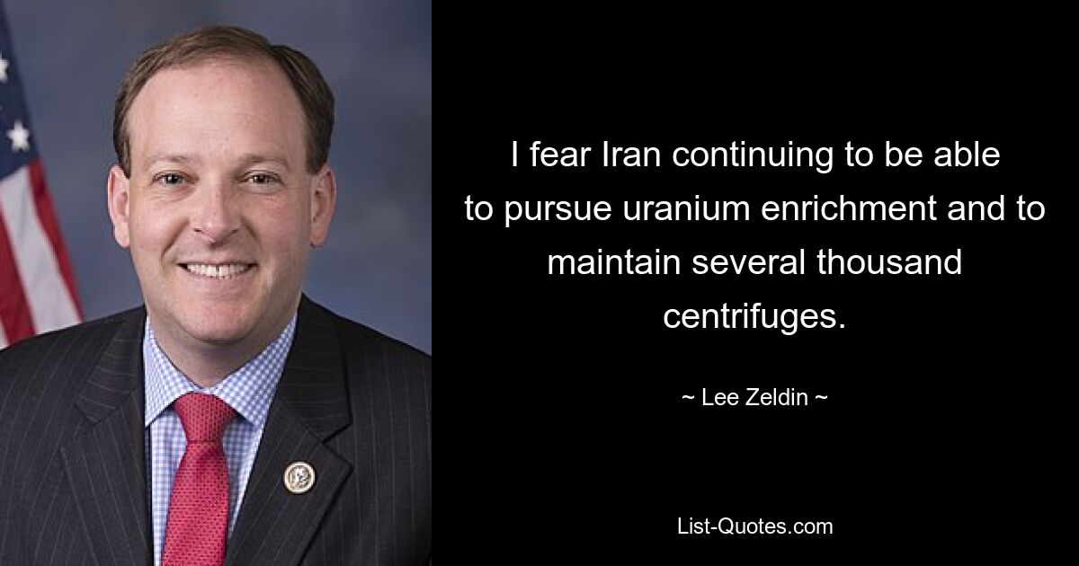 I fear Iran continuing to be able to pursue uranium enrichment and to maintain several thousand centrifuges. — © Lee Zeldin