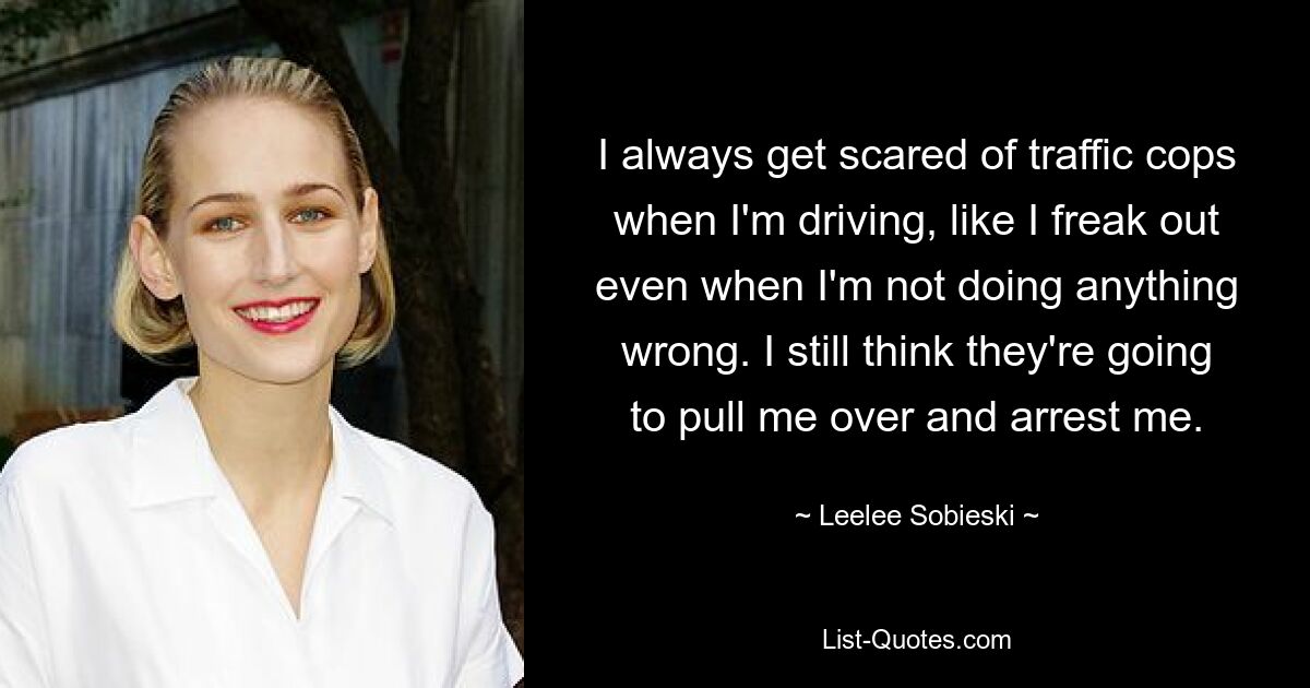 I always get scared of traffic cops when I'm driving, like I freak out even when I'm not doing anything wrong. I still think they're going to pull me over and arrest me. — © Leelee Sobieski