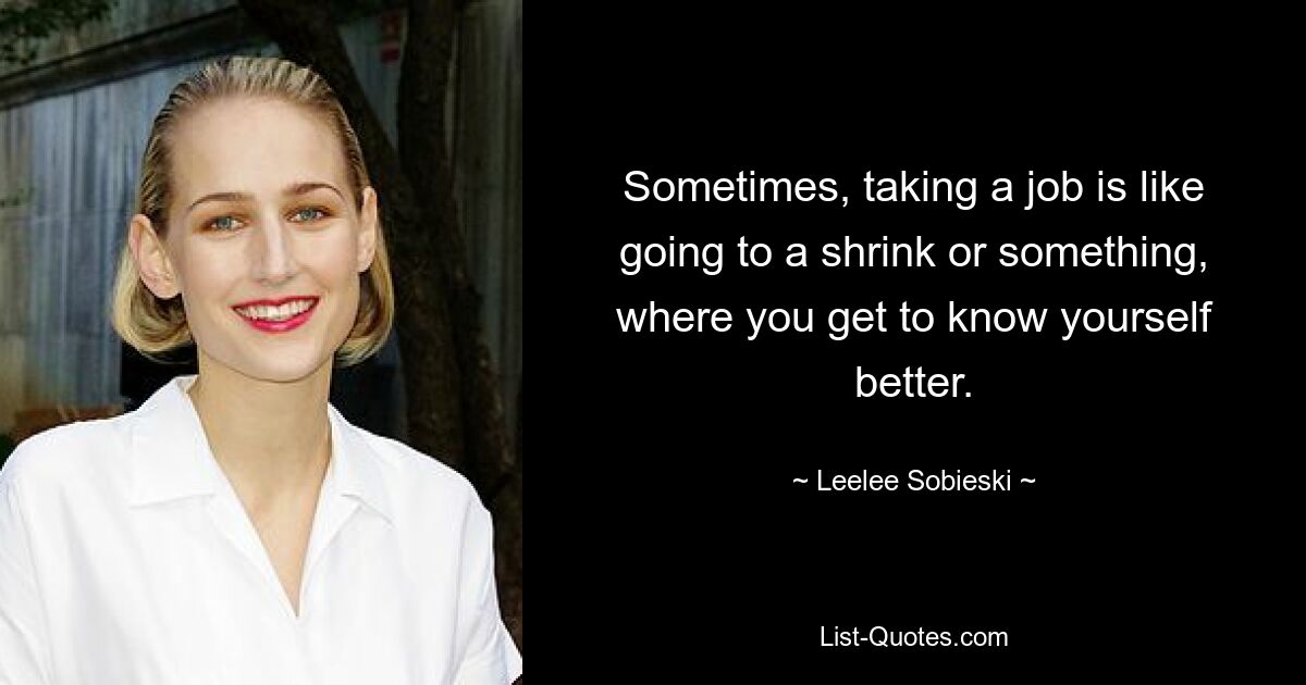 Sometimes, taking a job is like going to a shrink or something, where you get to know yourself better. — © Leelee Sobieski