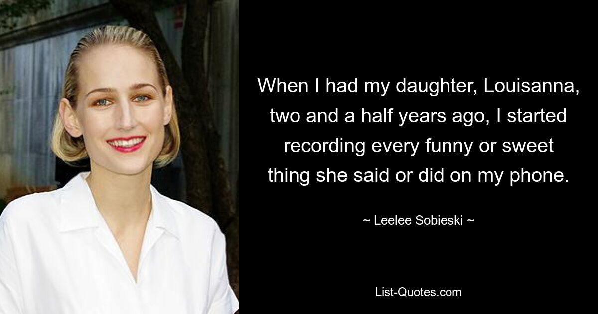 When I had my daughter, Louisanna, two and a half years ago, I started recording every funny or sweet thing she said or did on my phone. — © Leelee Sobieski