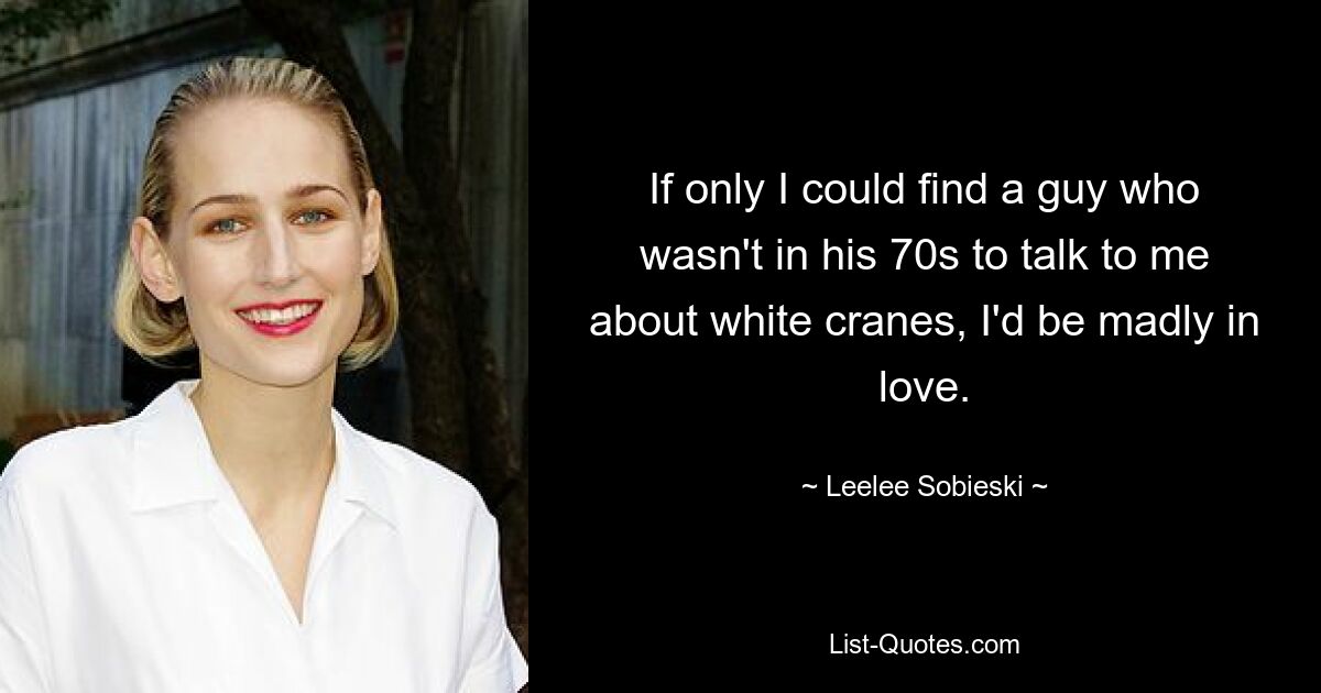 If only I could find a guy who wasn't in his 70s to talk to me about white cranes, I'd be madly in love. — © Leelee Sobieski