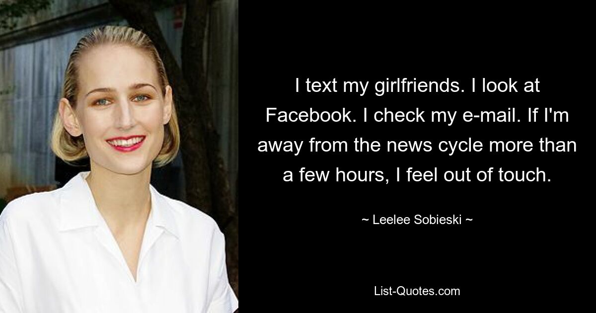 I text my girlfriends. I look at Facebook. I check my e-mail. If I'm away from the news cycle more than a few hours, I feel out of touch. — © Leelee Sobieski