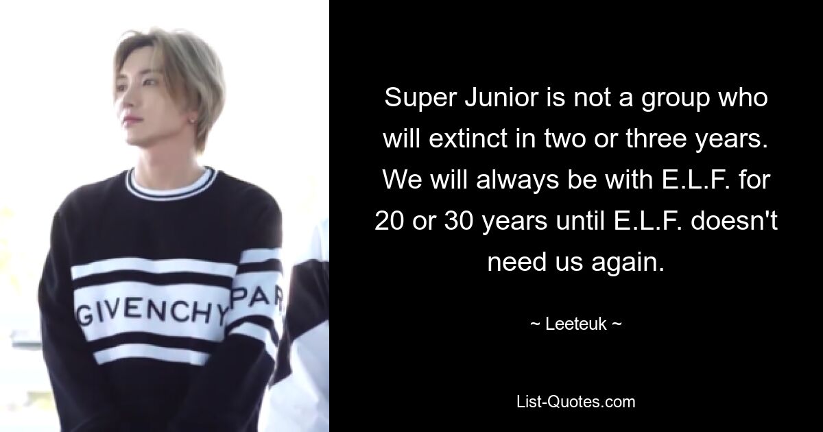 Super Junior is not a group who will extinct in two or three years. We will always be with E.L.F. for 20 or 30 years until E.L.F. doesn't need us again. — © Leeteuk