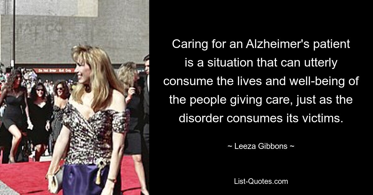 Caring for an Alzheimer's patient is a situation that can utterly consume the lives and well-being of the people giving care, just as the disorder consumes its victims. — © Leeza Gibbons