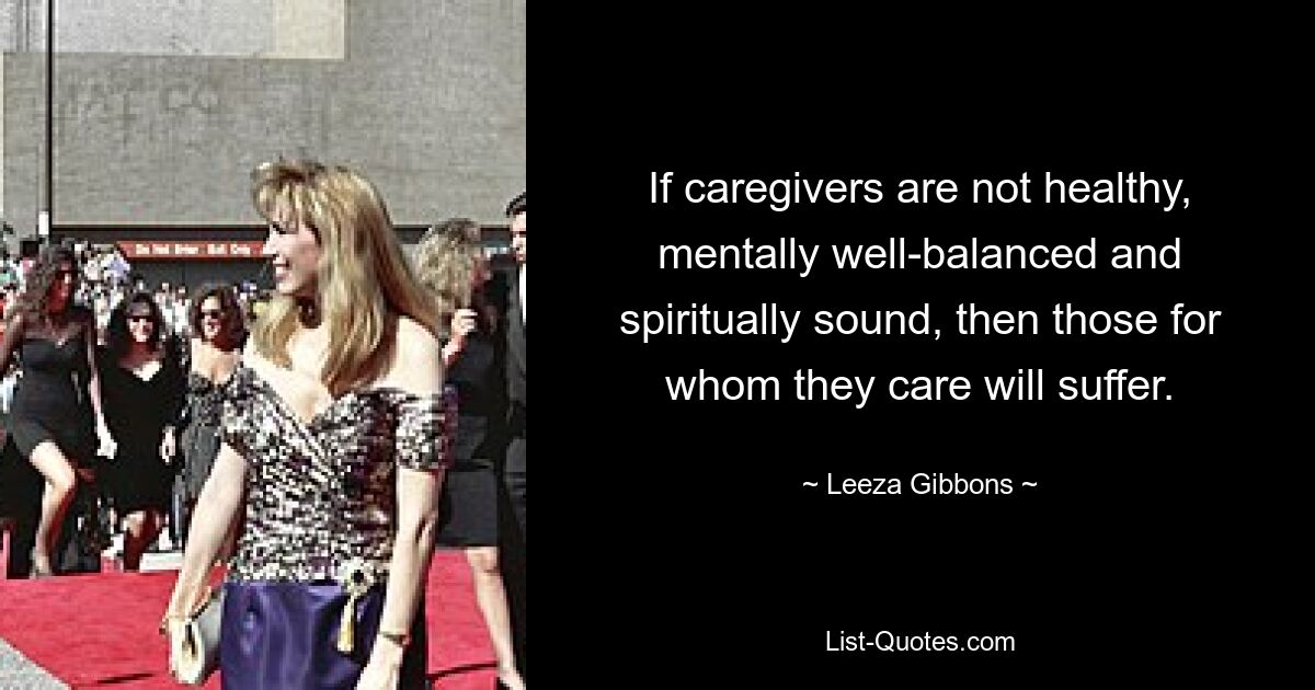 If caregivers are not healthy, mentally well-balanced and spiritually sound, then those for whom they care will suffer. — © Leeza Gibbons