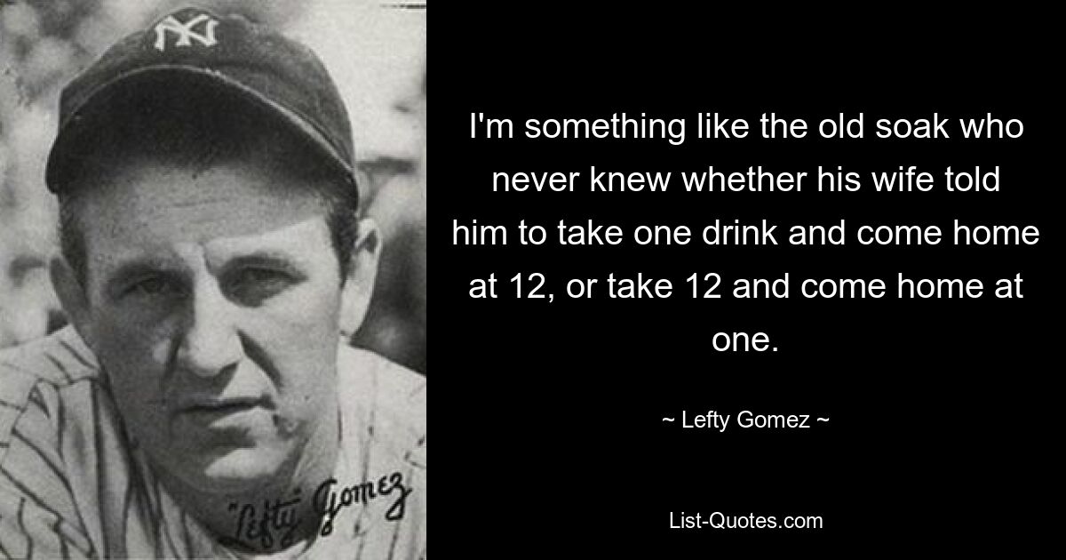 I'm something like the old soak who never knew whether his wife told him to take one drink and come home at 12, or take 12 and come home at one. — © Lefty Gomez