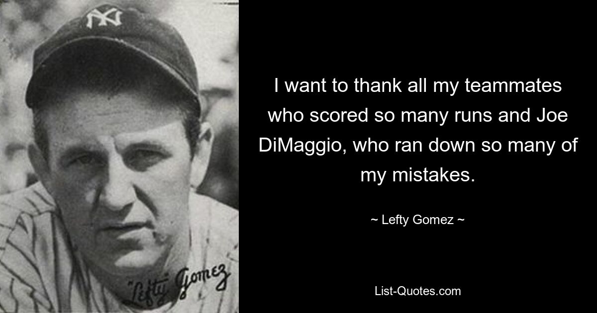 I want to thank all my teammates who scored so many runs and Joe DiMaggio, who ran down so many of my mistakes. — © Lefty Gomez