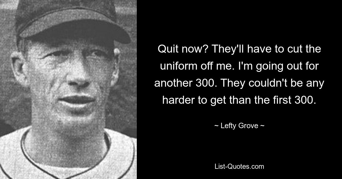 Quit now? They'll have to cut the uniform off me. I'm going out for another 300. They couldn't be any harder to get than the first 300. — © Lefty Grove