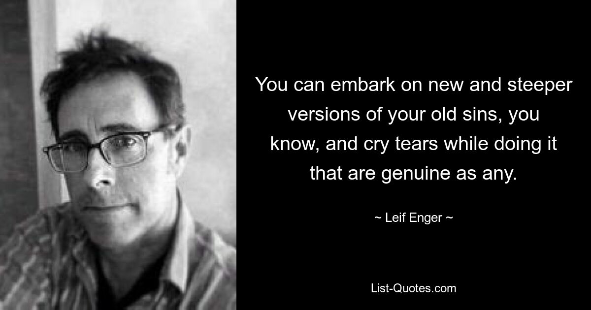 You can embark on new and steeper versions of your old sins, you know, and cry tears while doing it that are genuine as any. — © Leif Enger