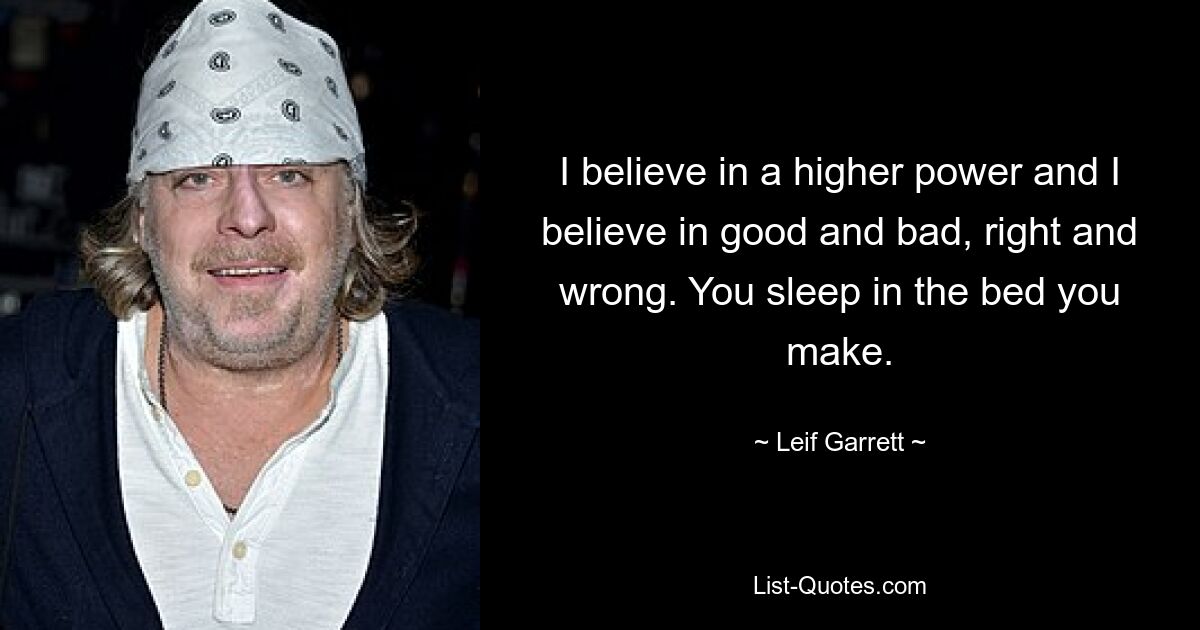 I believe in a higher power and I believe in good and bad, right and wrong. You sleep in the bed you make. — © Leif Garrett