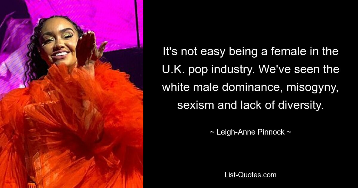 It's not easy being a female in the U.K. pop industry. We've seen the white male dominance, misogyny, sexism and lack of diversity. — © Leigh-Anne Pinnock