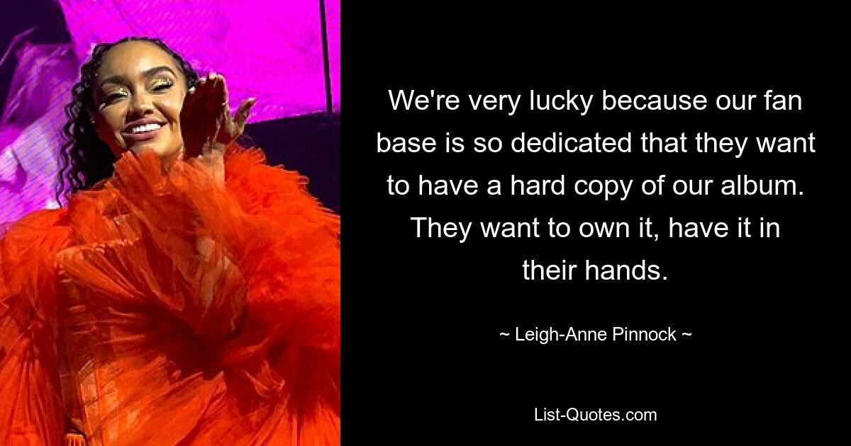 We're very lucky because our fan base is so dedicated that they want to have a hard copy of our album. They want to own it, have it in their hands. — © Leigh-Anne Pinnock