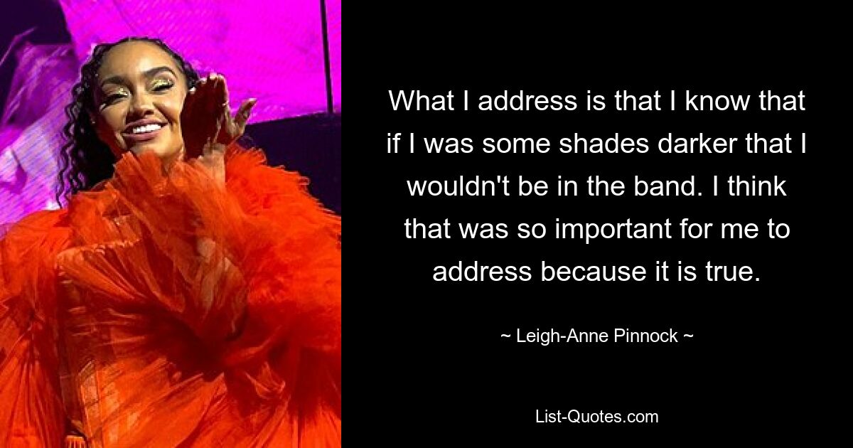 What I address is that I know that if I was some shades darker that I wouldn't be in the band. I think that was so important for me to address because it is true. — © Leigh-Anne Pinnock