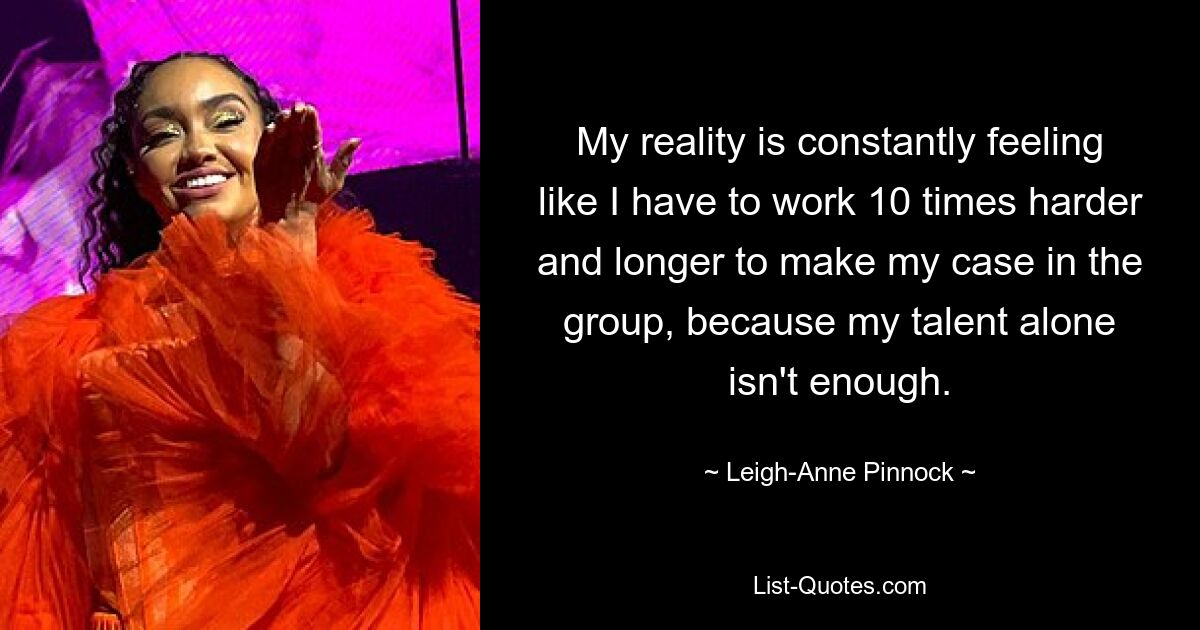 My reality is constantly feeling like I have to work 10 times harder and longer to make my case in the group, because my talent alone isn't enough. — © Leigh-Anne Pinnock