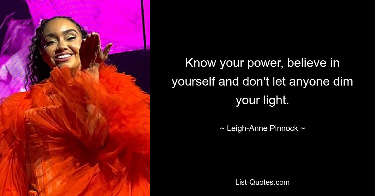 Know your power, believe in yourself and don't let anyone dim your light. — © Leigh-Anne Pinnock