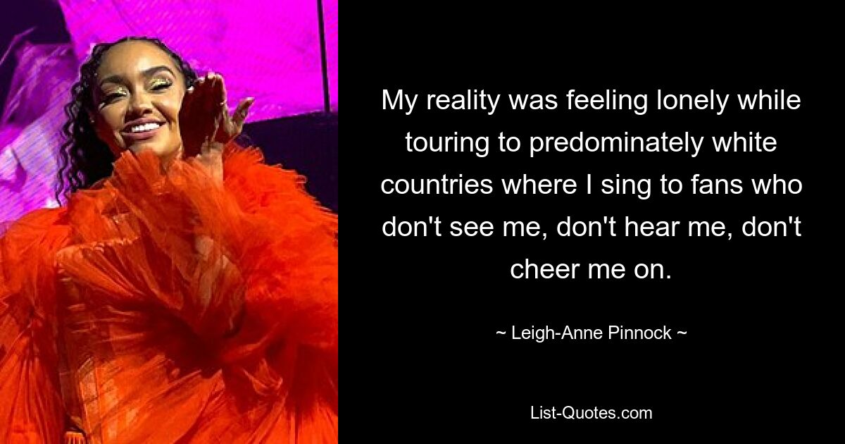 My reality was feeling lonely while touring to predominately white countries where I sing to fans who don't see me, don't hear me, don't cheer me on. — © Leigh-Anne Pinnock