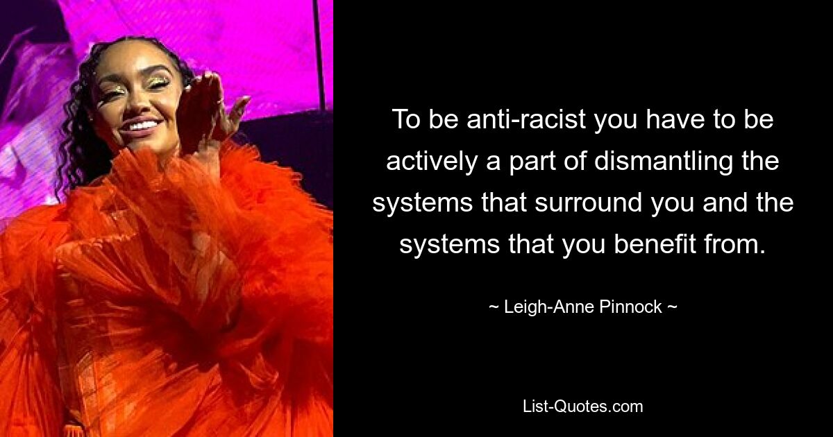 To be anti-racist you have to be actively a part of dismantling the systems that surround you and the systems that you benefit from. — © Leigh-Anne Pinnock