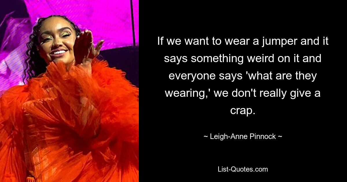 If we want to wear a jumper and it says something weird on it and everyone says 'what are they wearing,' we don't really give a crap. — © Leigh-Anne Pinnock