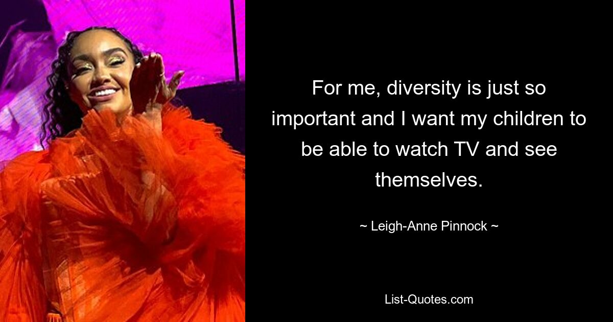 For me, diversity is just so important and I want my children to be able to watch TV and see themselves. — © Leigh-Anne Pinnock