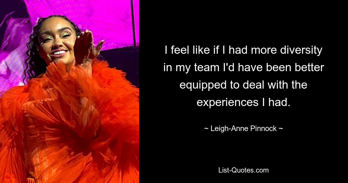 I feel like if I had more diversity in my team I'd have been better equipped to deal with the experiences I had. — © Leigh-Anne Pinnock