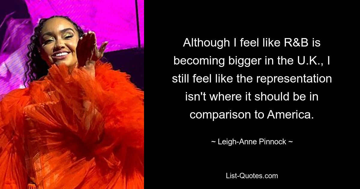 Although I feel like R&B is becoming bigger in the U.K., I still feel like the representation isn't where it should be in comparison to America. — © Leigh-Anne Pinnock