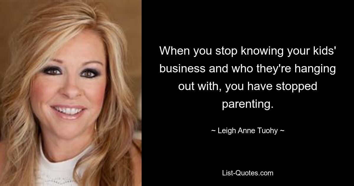 When you stop knowing your kids' business and who they're hanging out with, you have stopped parenting. — © Leigh Anne Tuohy